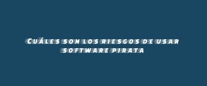 Cuáles son los riesgos de usar software pirata