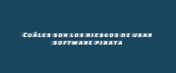 Cuáles son los riesgos de usar software pirata