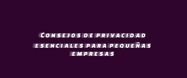 Consejos de privacidad esenciales para pequeñas empresas
