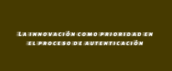 La innovación como prioridad en el proceso de autenticación La innovación como prioridad en el proceso de autenticación