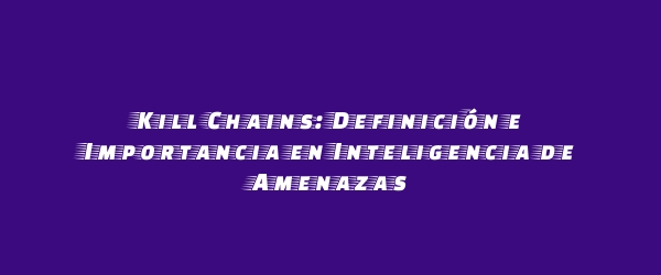 Kill Chains: Definición e Importancia en Inteligencia de Amenazas