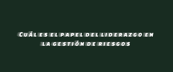 Cuál es el papel del liderazgo en la gestión de riesgos Cuál es el papel del liderazgo en la gestión de riesgos