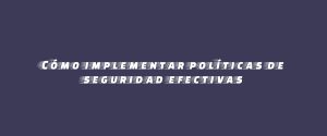 Cómo implementar políticas de seguridad efectivas