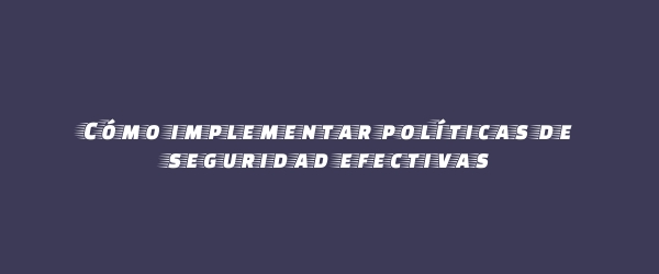 Cómo implementar políticas de seguridad efectivas