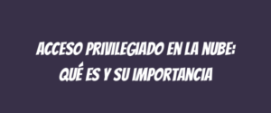 Acceso privilegiado en la nube: qué es y su importancia