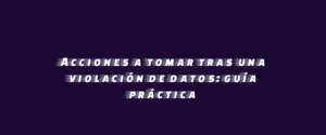 Acciones a tomar tras una violación de datos: guía práctica