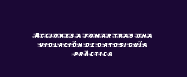 Acciones a tomar tras una violación de datos: guía práctica Acciones a tomar tras una violación de datos: guía práctica