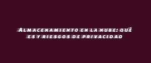 Almacenamiento en la nube: qué es y riesgos de privacidad