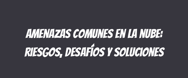 Amenazas comunes en la nube: riesgos, desafíos y soluciones