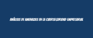 Análisis de amenazas en la ciberseguridad empresarial