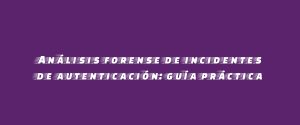 Análisis forense de incidentes de autenticación: guía práctica