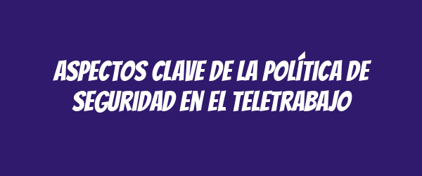 Aspectos Clave de la Política de Seguridad en el Teletrabajo Aspectos Clave de la Política de Seguridad en el Teletrabajo