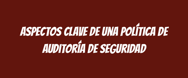 Aspectos clave de una Política de Auditoría de Seguridad Aspectos clave de una Política de Auditoría de Seguridad