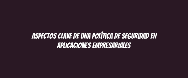 Aspectos clave de una Política de Seguridad en Aplicaciones Empresariales Aspectos clave de una Política de Seguridad en Aplicaciones Empresariales