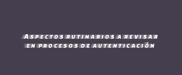 Aspectos rutinarios a revisar en procesos de autenticación Aspectos rutinarios a revisar en procesos de autenticación