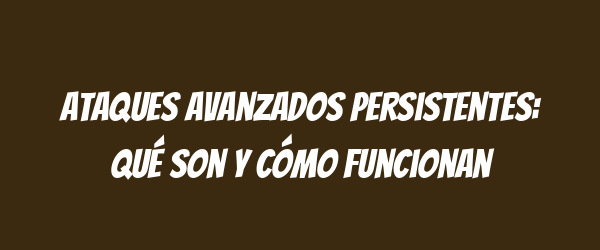 Ataques Avanzados Persistentes: Qué Son y Cómo Funcionan