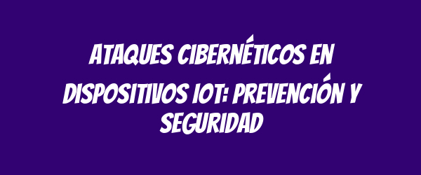 Ataques cibernéticos en dispositivos IoT: prevención y seguridad