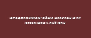 Ataques DDoS: Cómo afectan a tu sitio web y qué son