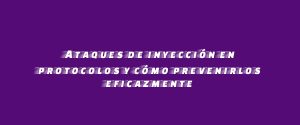 Ataques de inyección en protocolos y cómo prevenirlos eficazmente