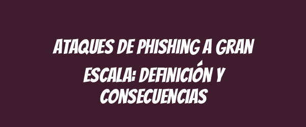 Ataques de phishing a gran escala: definición y consecuencias