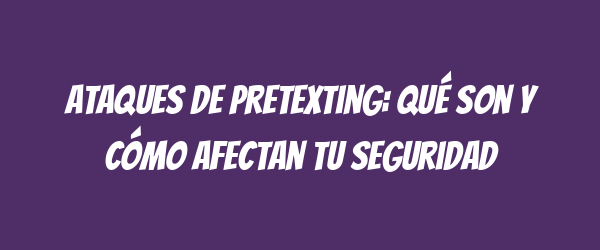Ataques de pretexting: qué son y cómo afectan tu seguridad