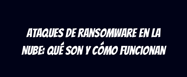 Ataques de Ransomware en la Nube: Qué Son y Cómo Funcionan