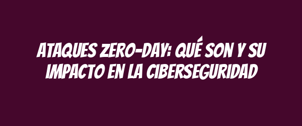 Ataques zero-day: qué son y su impacto en la ciberseguridad