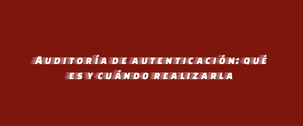 Auditoría de autenticación: qué es y cuándo realizarla