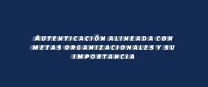 Autenticación alineada con metas organizacionales y su importancia