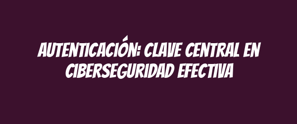 Autenticación: clave central en ciberseguridad efectiva Autenticación: clave central en ciberseguridad efectiva