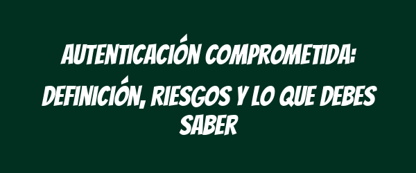 Autenticación comprometida: definición, riesgos y lo que debes saber