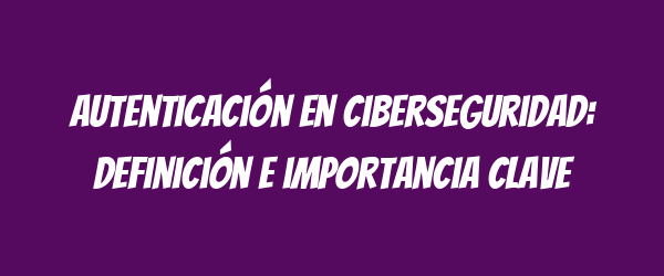 Autenticación en ciberseguridad: definición e importancia clave Autenticación en ciberseguridad: definición e importancia clave