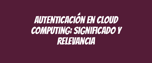 Autenticación en cloud computing: significado y relevancia