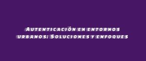 Autenticación en entornos urbanos: Soluciones y enfoques