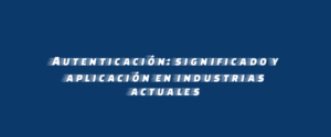 Autenticación: significado y aplicación en industrias actuales
