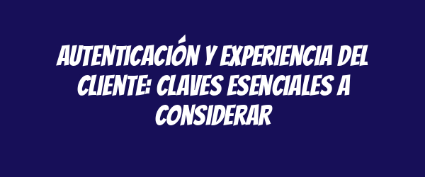 Autenticación y experiencia del cliente: claves esenciales a considerar