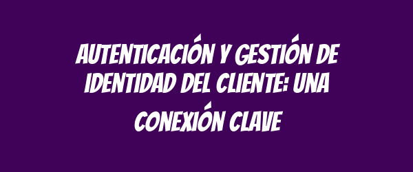 Autenticación y gestión de identidad del cliente: una conexión clave