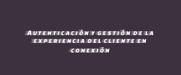 Autenticación y gestión de la experiencia del cliente en conexión Autenticación y gestión de la experiencia del cliente en conexión