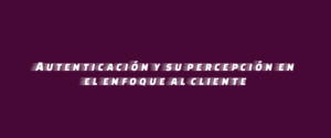 Autenticación y su percepción en el enfoque al cliente