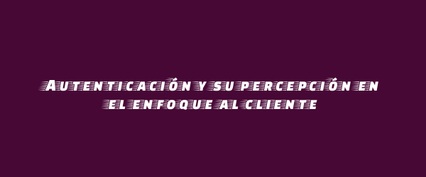 Autenticación y su percepción en el enfoque al cliente Autenticación y su percepción en el enfoque al cliente