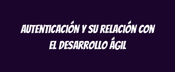 Autenticación y su relación con el desarrollo ágil Autenticación y su relación con el desarrollo ágil