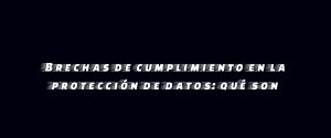 Brechas de cumplimiento en la protección de datos: qué son