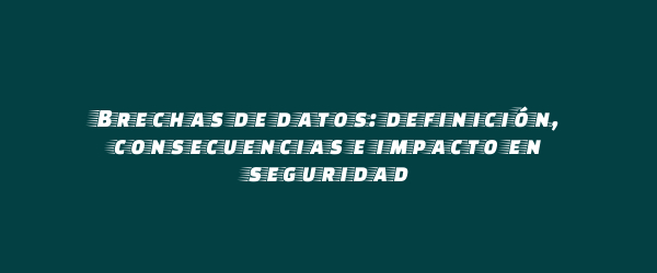 Brechas de datos: definición, consecuencias e impacto en seguridad