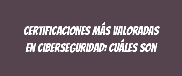 Certificaciones más valoradas en ciberseguridad: Cuáles son