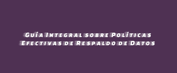 Guía Integral sobre Políticas Efectivas de Respaldo de Datos