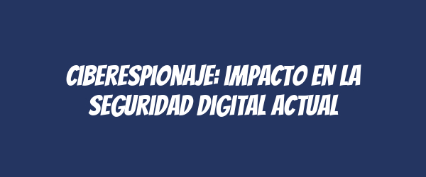 Ciberespionaje: impacto en la seguridad digital actual
