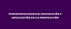 Ciberinteligencia: definición y aplicación en la protección