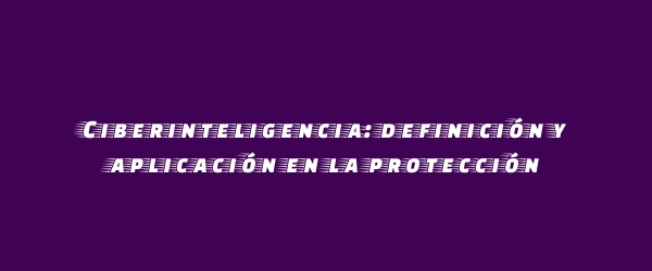 Ciberinteligencia: definición y aplicación en la protección