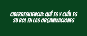 Ciberresiliencia: Qué es y cuál es su rol en las organizaciones
