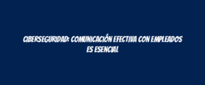 Ciberseguridad: comunicación efectiva con empleados es esencial
